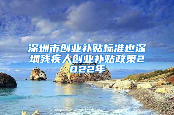 深圳市創業補貼標準也深圳殘疾人創業補貼政策2022年