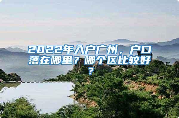 2022年入戶廣州，戶口落在哪里？哪個區比較好？