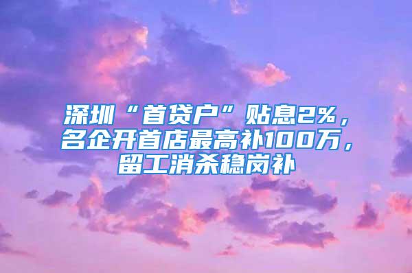 深圳“首貸戶”貼息2%，名企開首店最高補100萬，留工消殺穩崗補