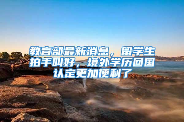 教育部最新消息，留學生拍手叫好，境外學歷回國認定更加便利了