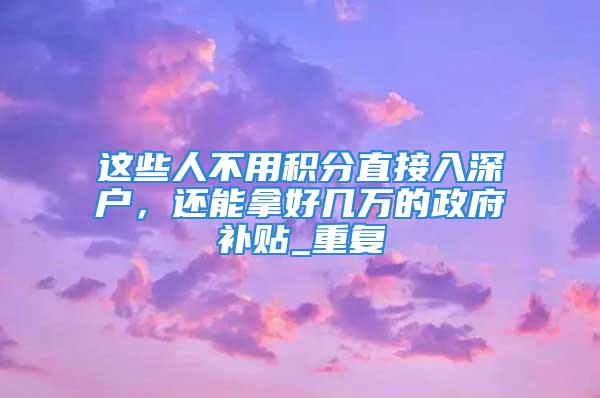 這些人不用積分直接入深戶，還能拿好幾萬的政府補貼_重復