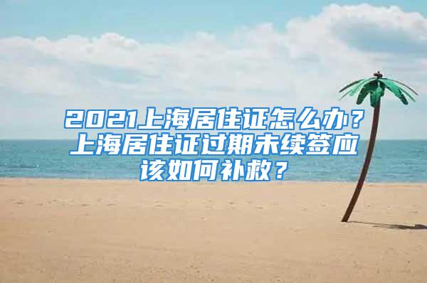 2021上海居住證怎么辦？上海居住證過期未續簽應該如何補救？