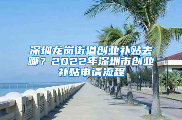 深圳龍崗街道創業補貼去哪？2022年深圳市創業補貼申請流程