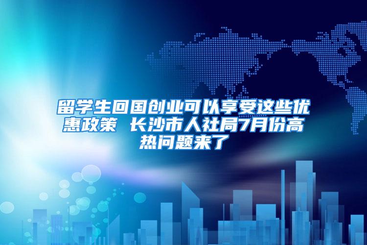 留學生回國創業可以享受這些優惠政策 長沙市人社局7月份高熱問題來了