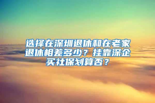 選擇在深圳退休和在老家退休相差多少？掛靠深企買社保劃算否？