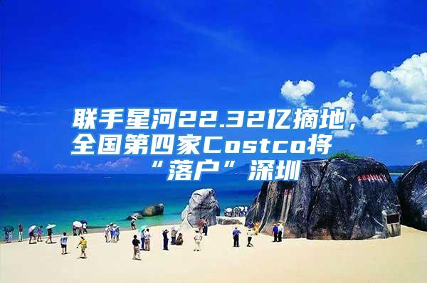 聯手星河22.32億摘地，全國第四家Costco將“落戶”深圳