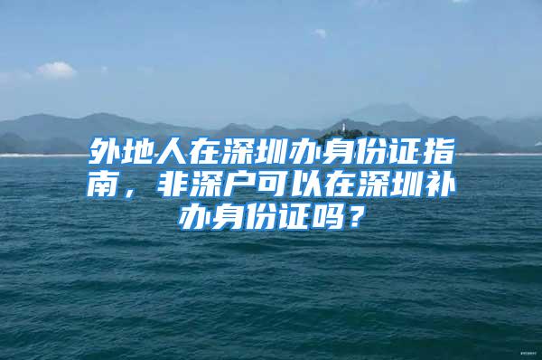 外地人在深圳辦身份證指南，非深戶可以在深圳補辦身份證嗎？