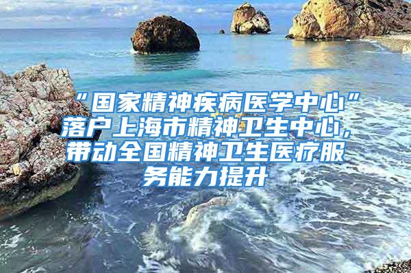 “國家精神疾病醫學中心”落戶上海市精神衛生中心，帶動全國精神衛生醫療服務能力提升