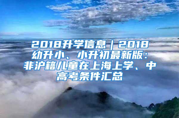 2018升學信息｜2018幼升小、小升初最新版：非滬籍兒童在上海上學、中高考條件匯總