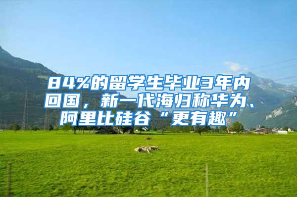 84%的留學生畢業3年內回國，新一代海歸稱華為、阿里比硅谷“更有趣”