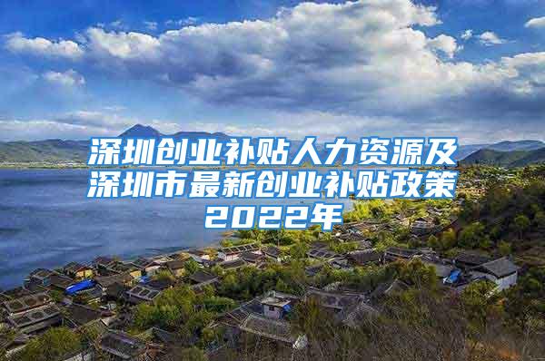 深圳創業補貼人力資源及深圳市最新創業補貼政策2022年