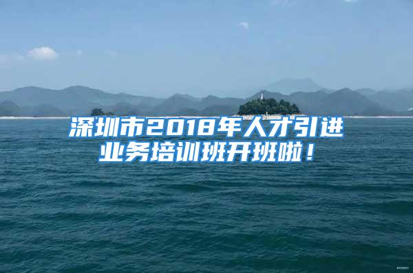 深圳市2018年人才引進業務培訓班開班啦！