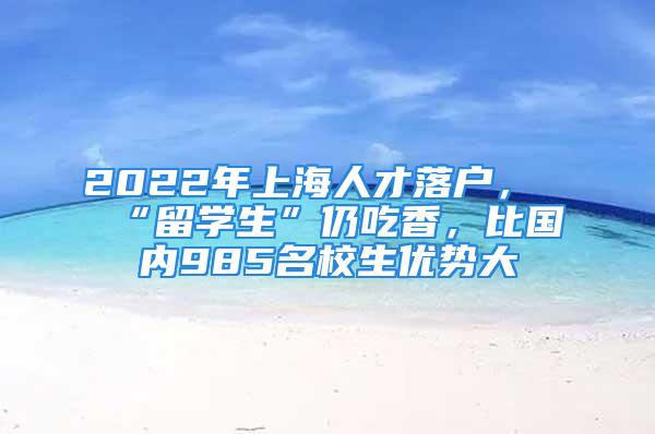 2022年上海人才落戶，“留學生”仍吃香，比國內985名校生優勢大