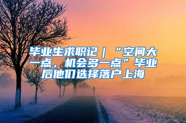 畢業生求職記｜“空間大一點，機會多一點”畢業后他們選擇落戶上海