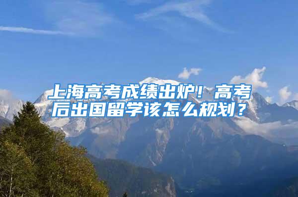 上海高考成績出爐！高考后出國留學該怎么規劃？