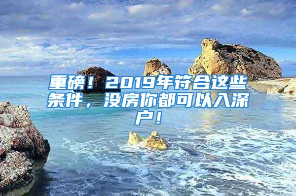 重磅！2019年符合這些條件，沒房你都可以入深戶！