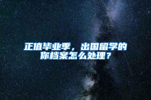 正值畢業季，出國留學的你檔案怎么處理？