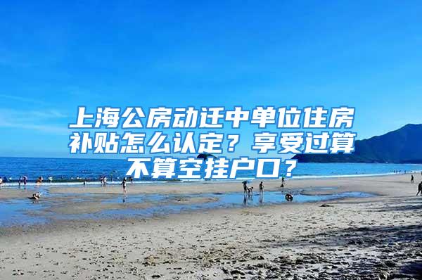 上海公房動遷中單位住房補貼怎么認定？享受過算不算空掛戶口？