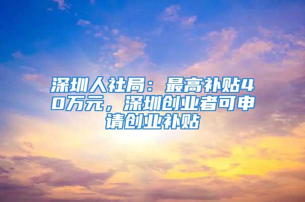 深圳人社局：最高補貼40萬元，深圳創業者可申請創業補貼