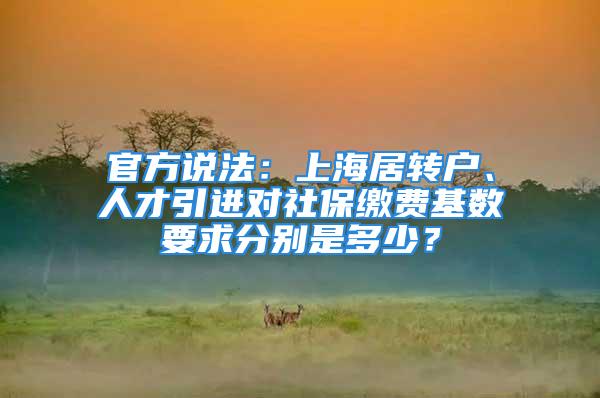 官方說法：上海居轉戶、人才引進對社保繳費基數要求分別是多少？