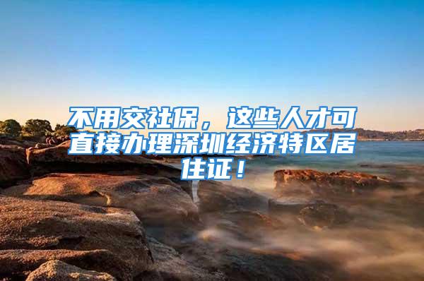 不用交社保，這些人才可直接辦理深圳經濟特區居住證！