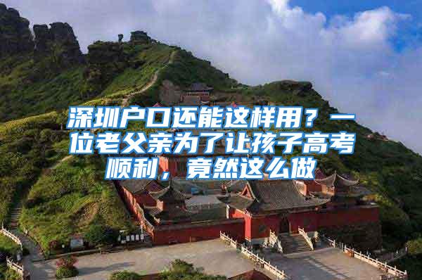 深圳戶口還能這樣用？一位老父親為了讓孩子高考順利，竟然這么做