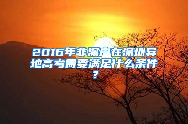 2016年非深戶在深圳異地高考需要滿足什么條件？