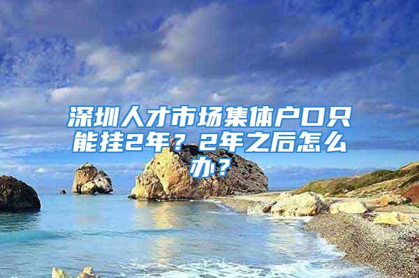 深圳人才市場集體戶口只能掛2年？2年之后怎么辦？