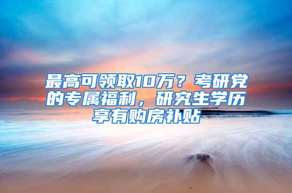 最高可領取10萬？考研黨的專屬福利，研究生學歷享有購房補貼