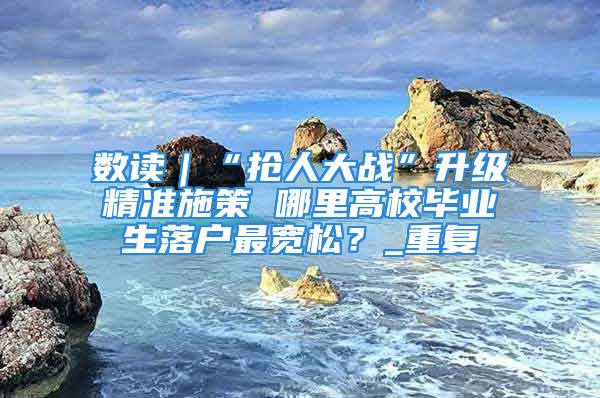 數讀｜“搶人大戰”升級精準施策 哪里高校畢業生落戶最寬松？_重復