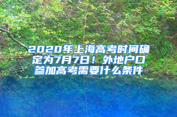 2020年上海高考時間確定為7月7日！外地戶口參加高考需要什么條件