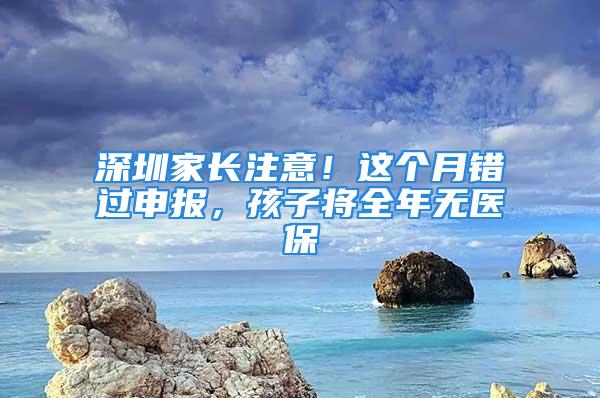 深圳家長注意！這個月錯過申報，孩子將全年無醫保