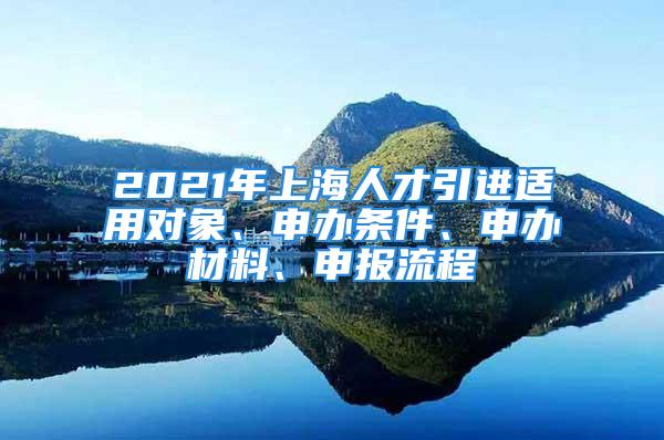 2021年上海人才引進適用對象、申辦條件、申辦材料、申報流程