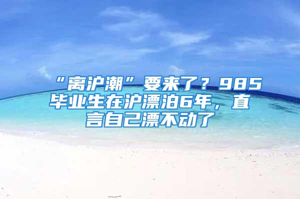 “離滬潮”要來了？985畢業生在滬漂泊6年，直言自己漂不動了