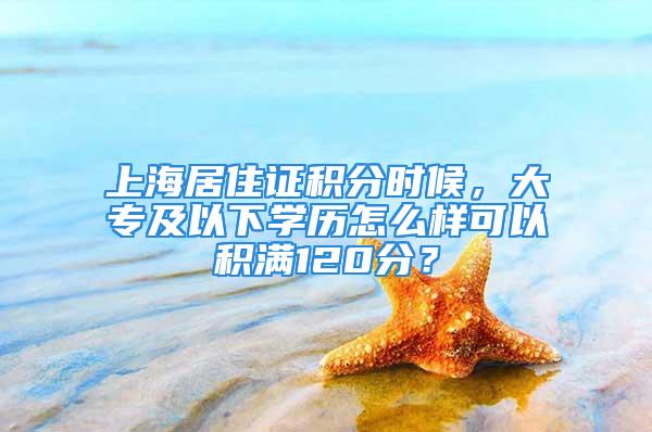 上海居住證積分時候，大專及以下學歷怎么樣可以積滿120分？