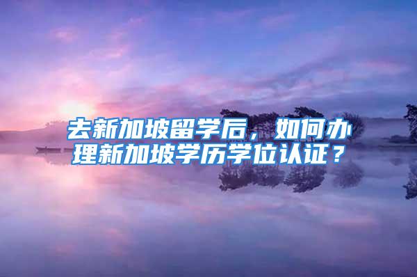 去新加坡留學后，如何辦理新加坡學歷學位認證？