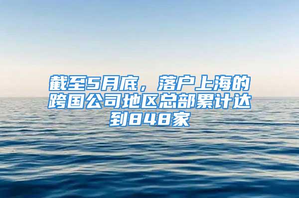 截至5月底，落戶上海的跨國公司地區總部累計達到848家