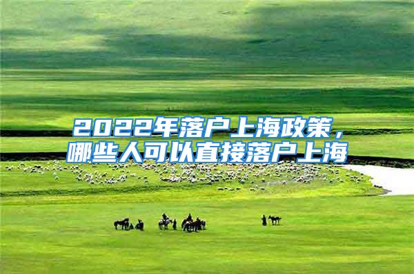 2022年落戶上海政策，哪些人可以直接落戶上海