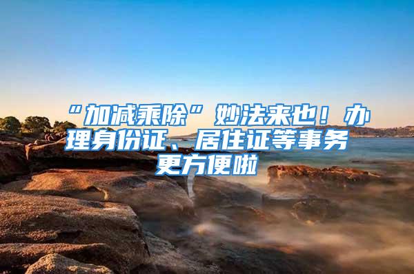 “加減乘除”妙法來也！辦理身份證、居住證等事務更方便啦