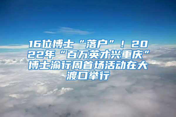 16位博士“落戶”！2022年“百萬英才興重慶”博士渝行周首場活動在大渡口舉行