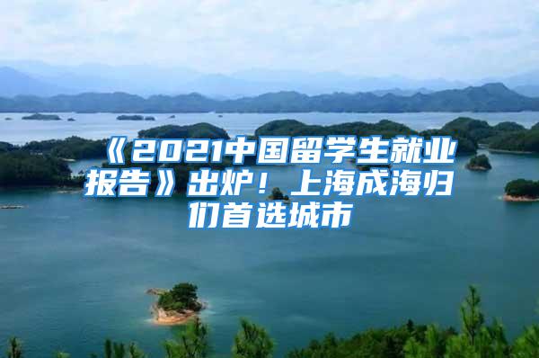 《2021中國留學生就業報告》出爐！上海成海歸們首選城市