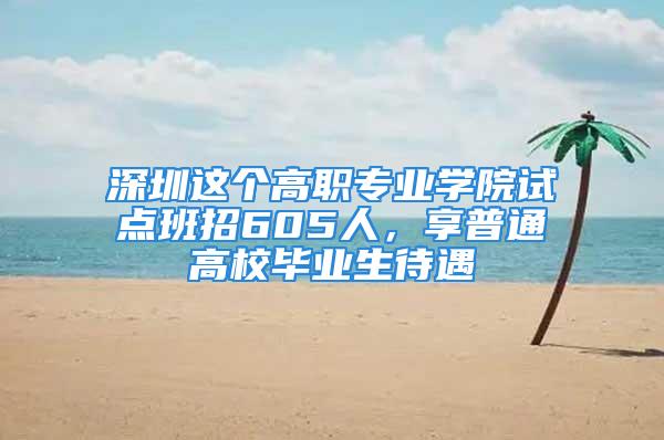 深圳這個高職專業學院試點班招605人，享普通高校畢業生待遇