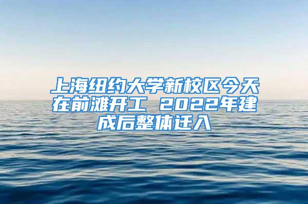 上海紐約大學新校區今天在前灘開工 2022年建成后整體遷入