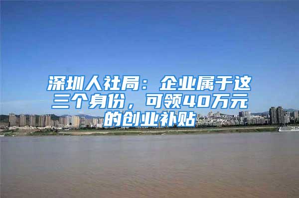 深圳人社局：企業屬于這三個身份，可領40萬元的創業補貼