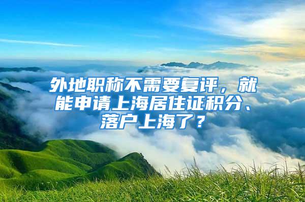 外地職稱不需要復評，就能申請上海居住證積分、落戶上海了？