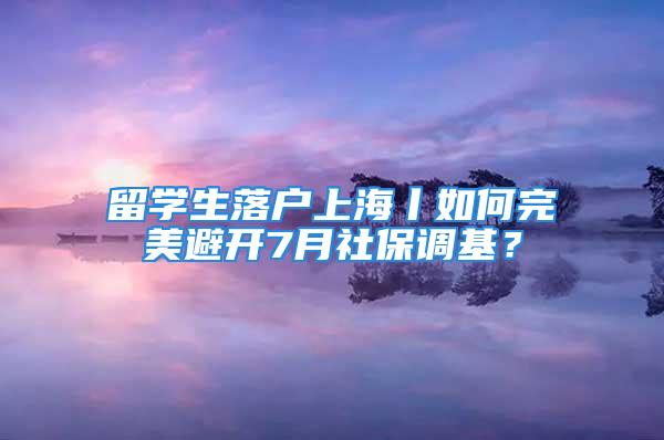 留學生落戶上海丨如何完美避開7月社保調基？