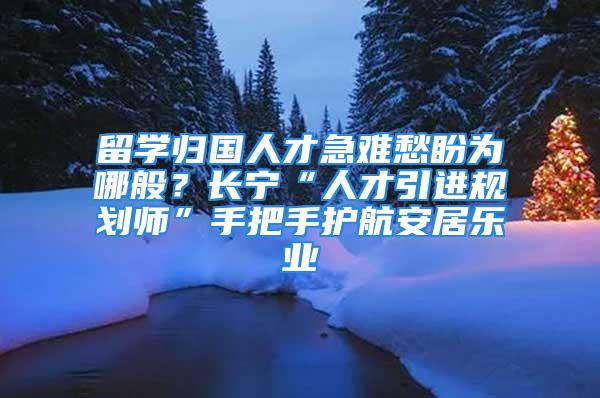 留學歸國人才急難愁盼為哪般？長寧“人才引進規劃師”手把手護航安居樂業