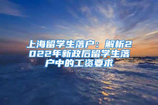 上海留學生落戶：解析2022年新政后留學生落戶中的工資要求