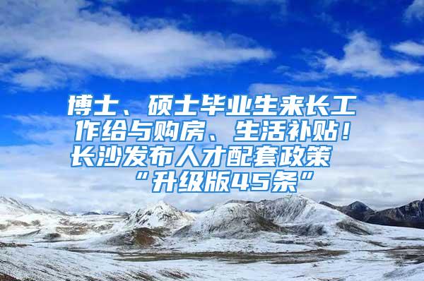 博士、碩士畢業生來長工作給與購房、生活補貼！長沙發布人才配套政策“升級版45條”