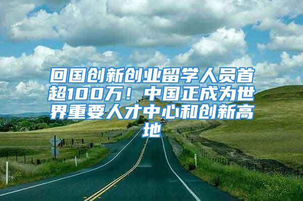 回國創新創業留學人員首超100萬！中國正成為世界重要人才中心和創新高地